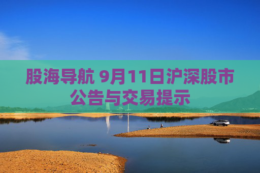 股海导航 9月11日沪深股市公告与交易提示