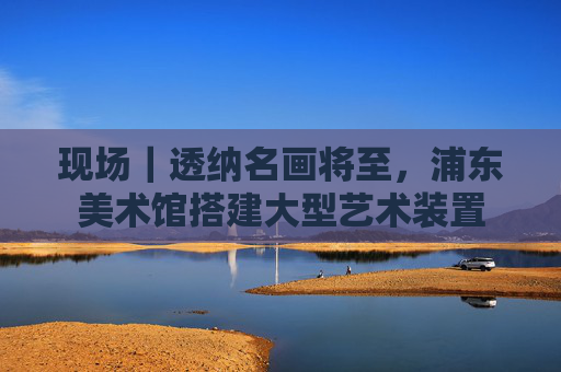 现场｜透纳名画将至，浦东美术馆搭建大型艺术装置