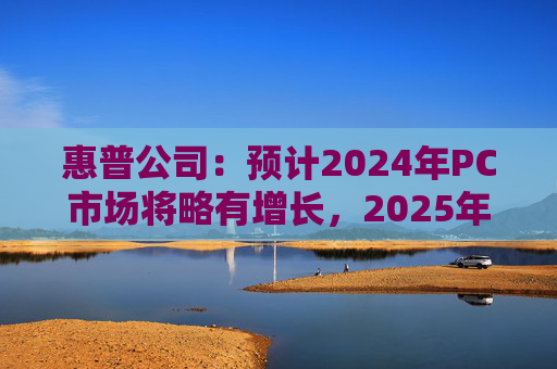 惠普公司：预计2024年PC市场将略有增长，2025年增长将更显著