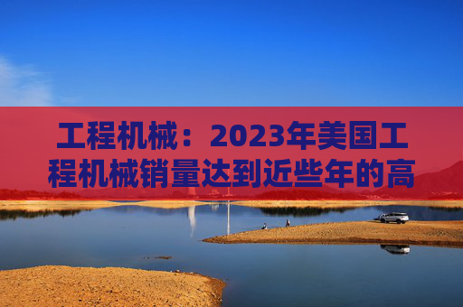 工程机械：2023年美国工程机械销量达到近些年的高峰，预计2024年销量同比下降15%