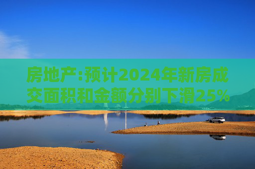 房地产:预计2024年新房成交面积和金额分别下滑25%和20%左右