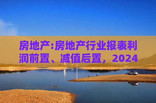 房地产:房地产行业报表利润前置、减值后置，2024H1财报无法完全反映市场实际情况