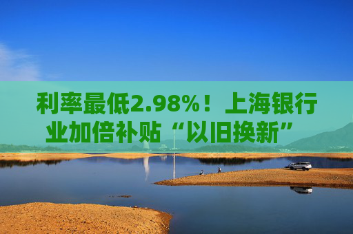 利率最低2.98%！上海银行业加倍补贴“以旧换新” 推出专属消费券、贴息券 涵盖商圈、汽车等重点领域