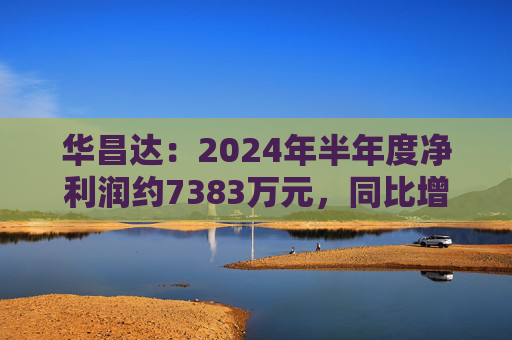 华昌达：2024年半年度净利润约7383万元，同比增加12.84%