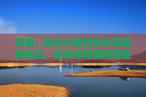 海南：部分小区存在水压偏低情况，优先保障医院等重点区域供水