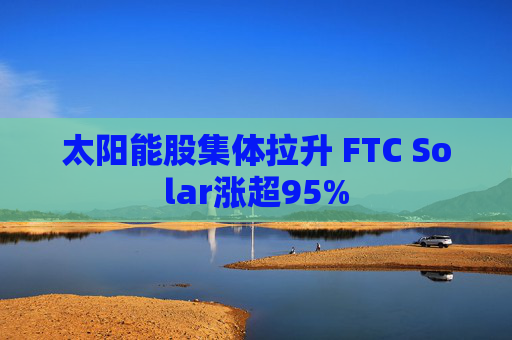 太阳能股集体拉升 FTC Solar涨超95%