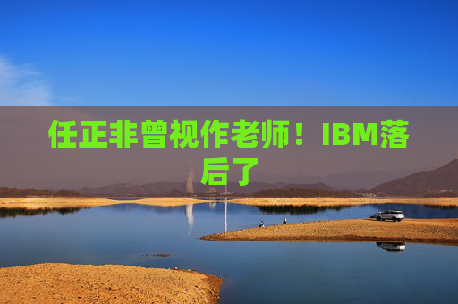 任正非曾视作老师！IBM落后了