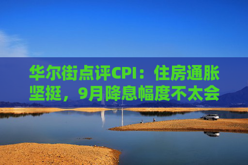 华尔街点评CPI：住房通胀坚挺，9月降息幅度不太会是50基点