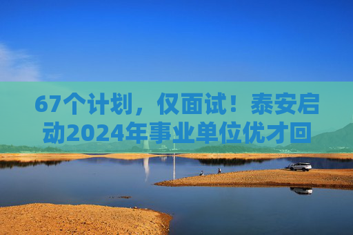 67个计划，仅面试！泰安启动2024年事业单位优才回引，30日报名