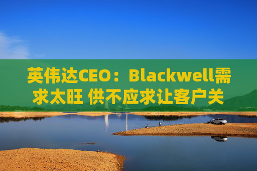 英伟达CEO：Blackwell需求太旺 供不应求让客户关系变得紧张