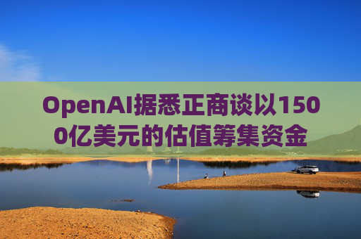 OpenAI据悉正商谈以1500亿美元的估值筹集资金