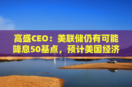 高盛CEO：美联储仍有可能降息50基点，预计美国经济可以软着陆