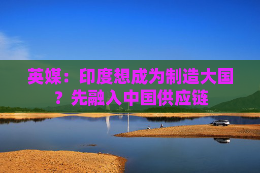 英媒：印度想成为制造大国？先融入中国供应链