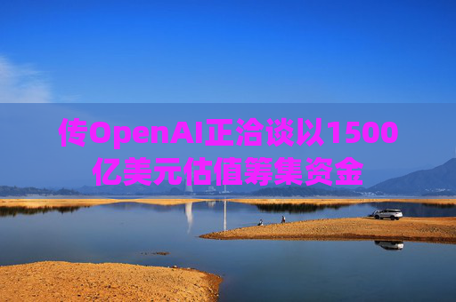 传OpenAI正洽谈以1500亿美元估值筹集资金