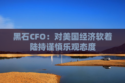 黑石CFO：对美国经济软着陆持谨慎乐观态度