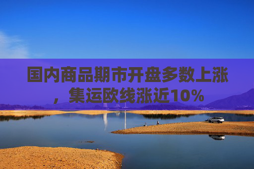 国内商品期市开盘多数上涨，集运欧线涨近10%