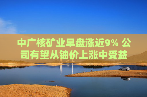 中广核矿业早盘涨近9% 公司有望从铀价上涨中受益