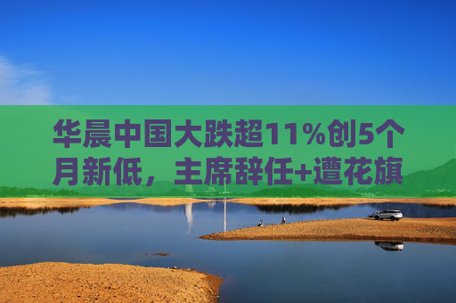 华晨中国大跌超11%创5个月新低，主席辞任+遭花旗下调目标价