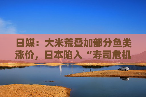 日媒：大米荒叠加部分鱼类涨价，日本陷入“寿司危机”