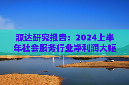 源达研究报告：2024上半年社会服务行业净利润大幅增长，酒店龙头增长稳健