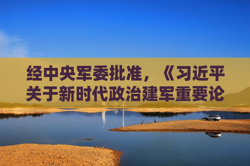 经中央军委批准，《习近平关于新时代政治建军重要论述选编》印发全军