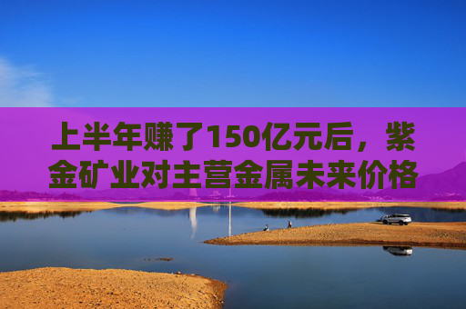 上半年赚了150亿元后，紫金矿业对主营金属未来价格保持乐观