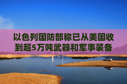 以色列国防部称已从美国收到超5万吨武器和军事装备 伊朗称势必会就哈尼亚遭暗杀事件进行回应