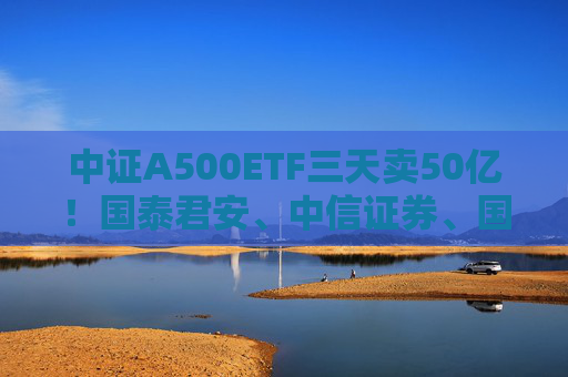 中证A500ETF三天卖50亿！国泰君安、中信证券、国投证券冲锋在前，有基金公司进度条完成70%，不排除明天结募