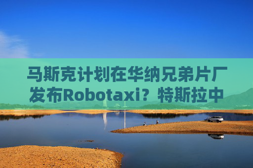 马斯克计划在华纳兄弟片厂发布Robotaxi？特斯拉中国：尚无相关消息