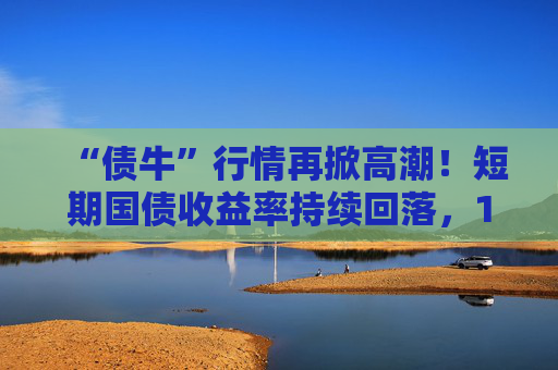 “债牛”行情再掀高潮！短期国债收益率持续回落，10年期、30年期国债收益率跌至年内低点