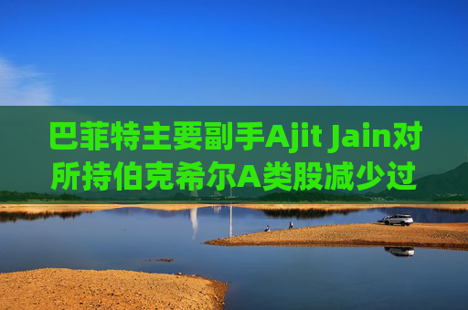 巴菲特主要副手Ajit Jain对所持伯克希尔A类股减少过半