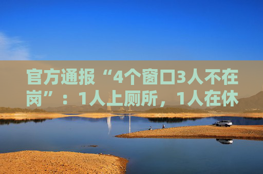 官方通报“4个窗口3人不在岗”：1人上厕所，1人在休假，1人在后台…