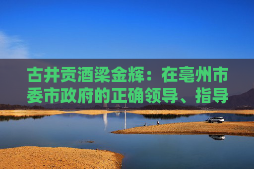 古井贡酒梁金辉：在亳州市委市政府的正确领导、指导、教导下，再造新古井