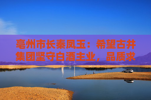 亳州市长秦凤玉：希望古井集团坚守白酒主业，品质求真，品行求善，品牌求美