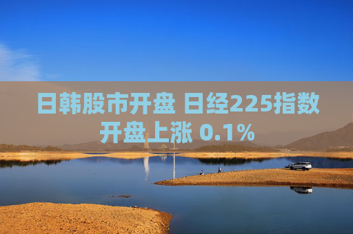 日韩股市开盘 日经225指数开盘上涨 0.1%