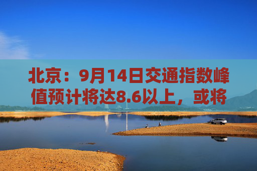 北京：9月14日交通指数峰值预计将达8.6以上，或将成为“全年最堵日”