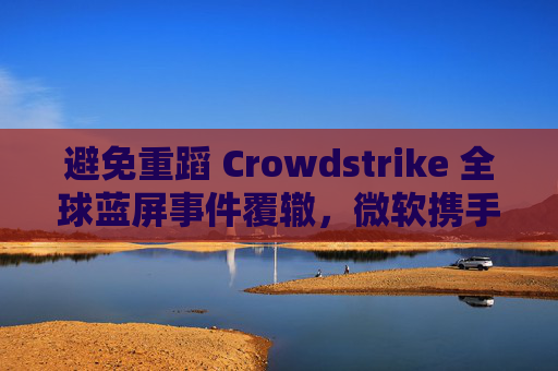 避免重蹈 Crowdstrike 全球蓝屏事件覆辙，微软携手安全公司探讨改善 Win10 / Win11 安全更新机制