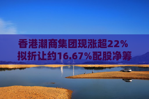 香港潮商集团现涨超22% 拟折让约16.67%配股净筹约4.8亿港元