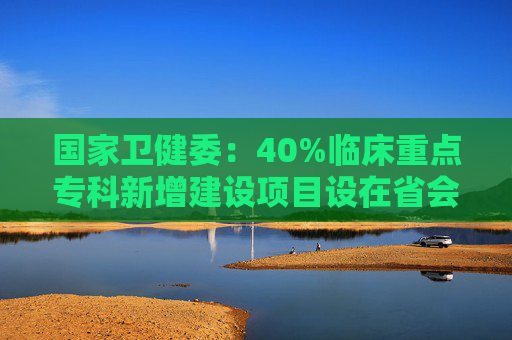 国家卫健委：40%临床重点专科新增建设项目设在省会以外城市