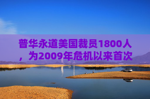 普华永道美国裁员1800人，为2009年危机以来首次正式裁员！