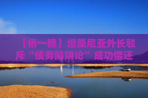 【侨一瞧】坦桑尼亚外长驳斥“债务陷阱论”成功偿还中国贷款可以展现我们的国力增长