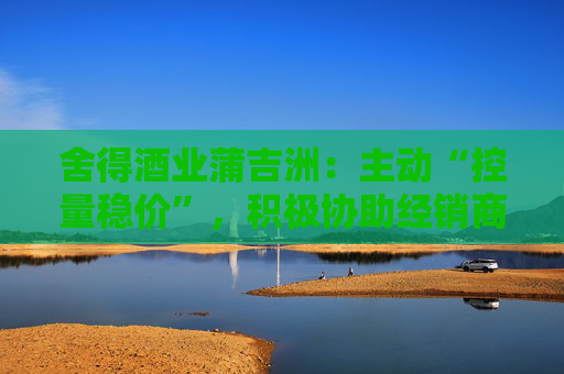 舍得酒业蒲吉洲：主动“控量稳价”，积极协助经销商全力提升动销