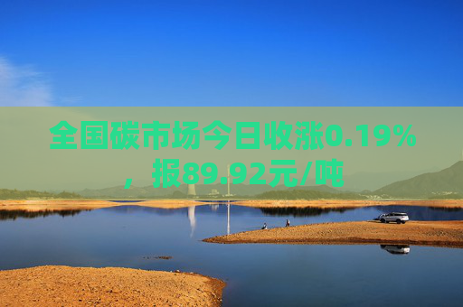 全国碳市场今日收涨0.19%，报89.92元/吨