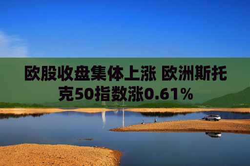 欧股收盘集体上涨 欧洲斯托克50指数涨0.61%