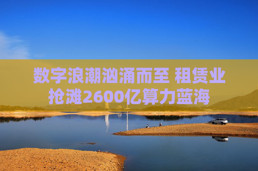 数字浪潮汹涌而至 租赁业抢滩2600亿算力蓝海