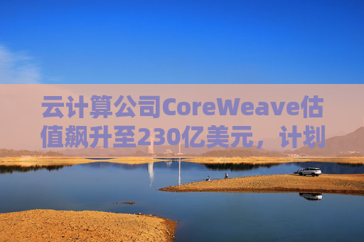 云计算公司CoreWeave估值飙升至230亿美元，计划出售部分股份并考虑明年IPO