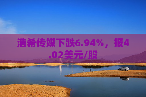 浩希传媒下跌6.94%，报4.02美元/股