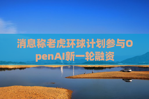 消息称老虎环球计划参与OpenAI新一轮融资