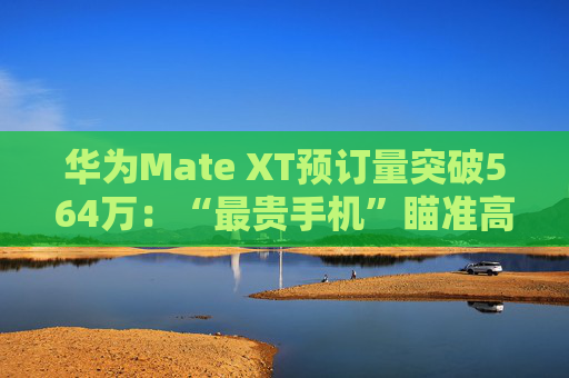 华为Mate XT预订量突破564万：“最贵手机”瞄准高净值人群