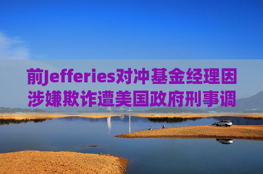 前Jefferies对冲基金经理因涉嫌欺诈遭美国政府刑事调查